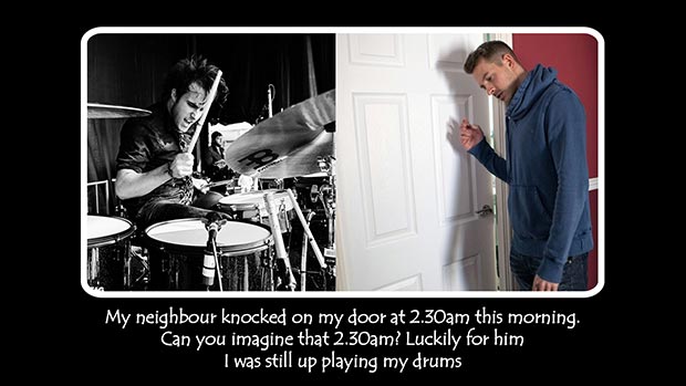 My neighbour knocked on my door at 2.30am this morning. Can you imagine that 2.30am?! Luckily for him I was still up playing my drums.