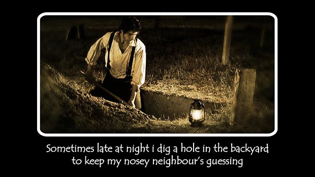 Sometimes late at night I dig a hole in the backyard to keep my nosey neighbour's guessing.