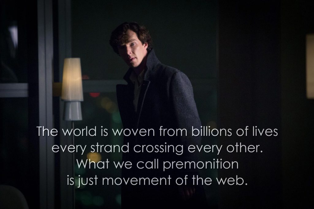 The world is woven from billions of lives, every strand crossing every other. What we call premonition is just movement of the web. (Sherlock, The Six Thatchers)