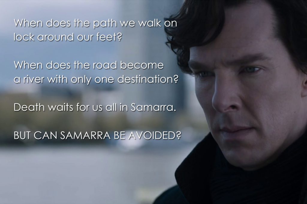 When does the path we walk on lock around our feet? When does the road become a river with only one destination? Death waits for us all in Samarra. But can Samarra be avoided? (Sherlock, The Six Thatchers)